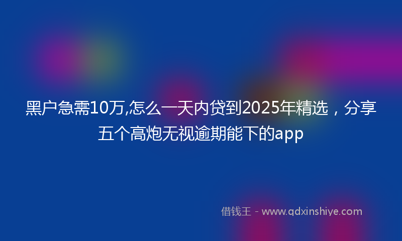 黑户急需10万,怎么一天内贷到2025年精选,分享五个高炮无视逾期能下的app