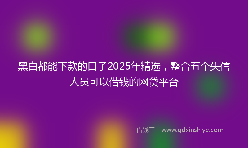 黑白都能下款的口子2025年精选，整合五个失信人员可以借钱的网贷平台