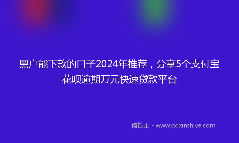 黑户能下款的口子2024年推荐，分享5个支付宝花呗逾期万元快速贷款平台