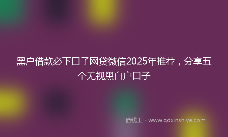 黑户借款必下口子网贷微信2025年推荐，分享五个无视黑白户口子