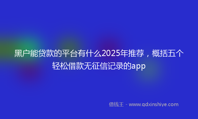 黑户能贷款的平台有什么2025年推荐，概括五个轻松借款无征信记录的app