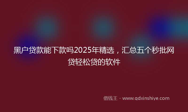 黑户贷款能下款吗2025年精选，汇总五个秒批网贷轻松贷的软件