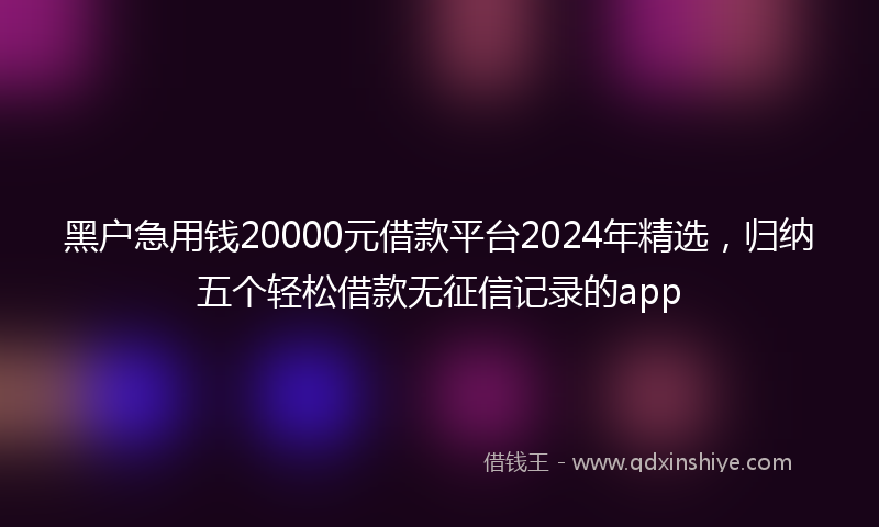 黑户急用钱20000元借款平台2024年精选，归纳五个轻松借款无征信记录的app