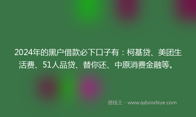 2024年的黑户借款必下口子有：柯基贷、美团生活费、51人品贷、替你还、中原消费金融等。