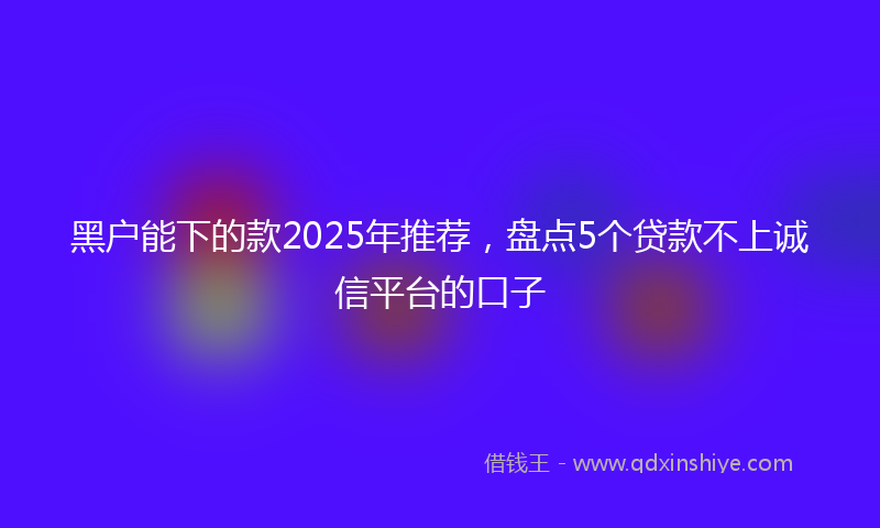 黑户能下的款2025年推荐，盘点5个贷款不上诚信平台的口子