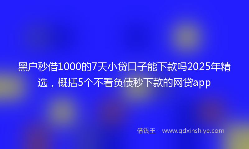 黑户秒借1000的7天小贷口子能下款吗2025年精选，概括5个不看负债秒下款的网贷app