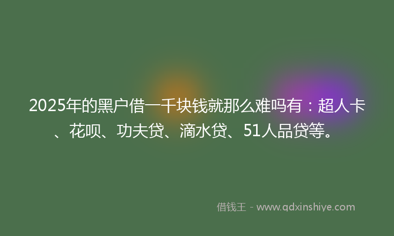 2025年的黑户借一千块钱就那么难吗有：超人卡、花呗、功夫贷、滴水贷、51人品贷等。