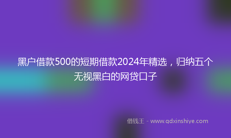 黑户借款500的短期借款2024年精选，归纳五个无视黑白的网贷口子