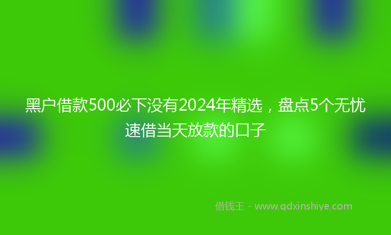 黑户借款500必下没有2024年精选，盘点5个无忧速借当天放款的口子