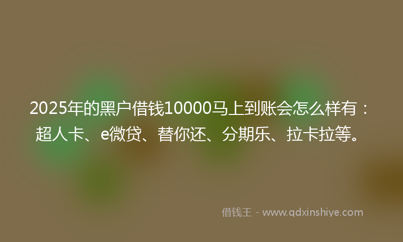 2025年的黑户借钱10000马上到账会怎么样有：超人卡、e微贷、替你还、分期乐、拉卡拉等。