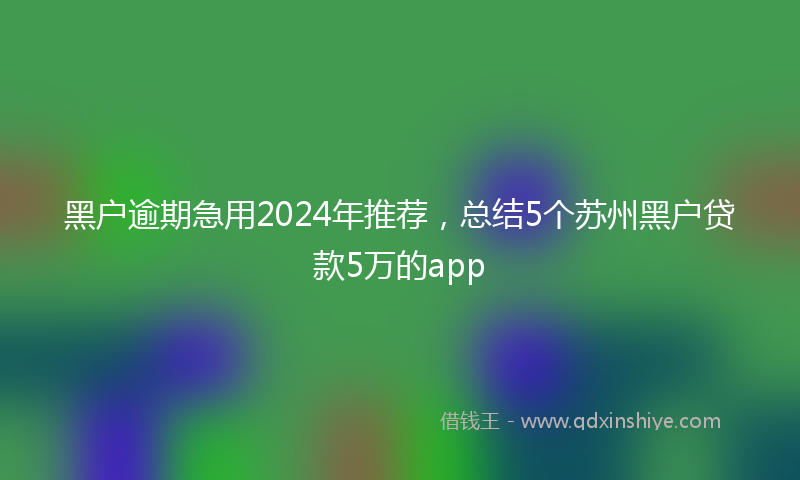 黑户逾期急用2024年推荐，总结5个苏州黑户贷款5万的app