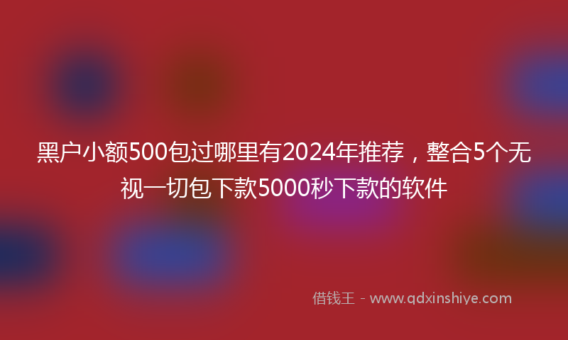 黑户小额500包过哪里有2024年推荐，整合5个无视一切包下款5000秒下款的软件
