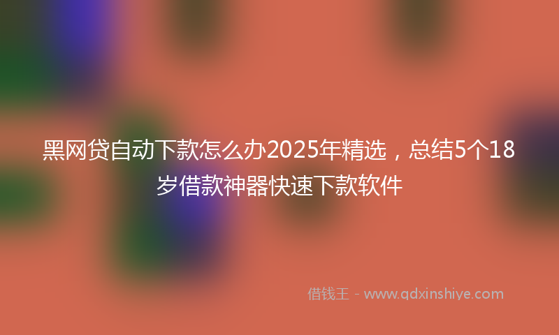 黑网贷自动下款怎么办2025年精选，总结5个18岁借款神器快速下款软件
