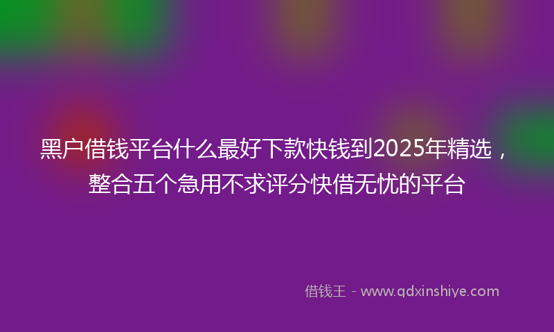 黑户借钱平台什么最好下款快钱到2025年精选，整合五个急用不求评分快借无忧的平台