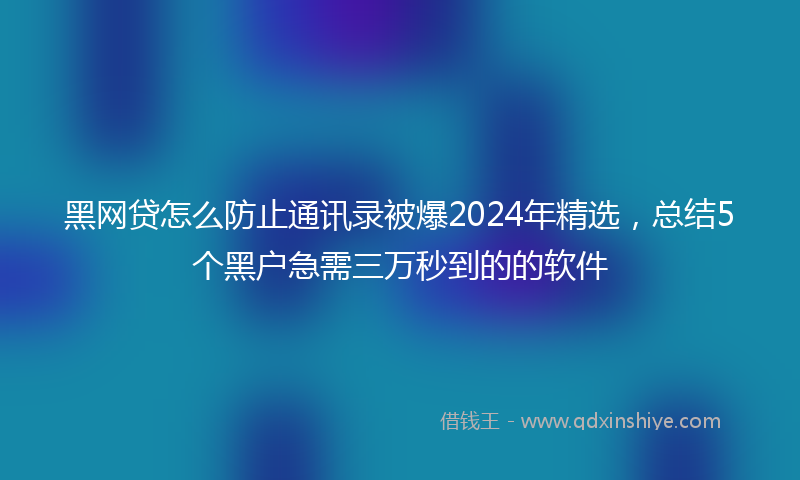 黑网贷怎么防止通讯录被爆2024年精选，总结5个黑户急需三万秒到的的软件