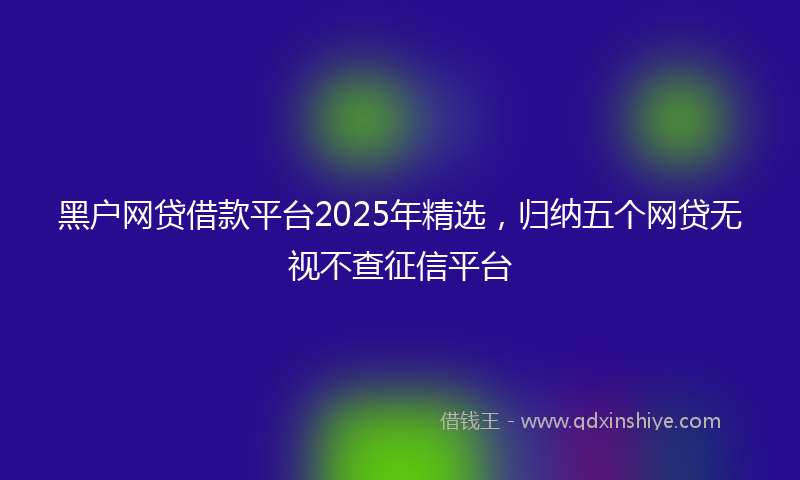黑户网贷借款平台2025年精选，归纳五个网贷无视不查征信平台