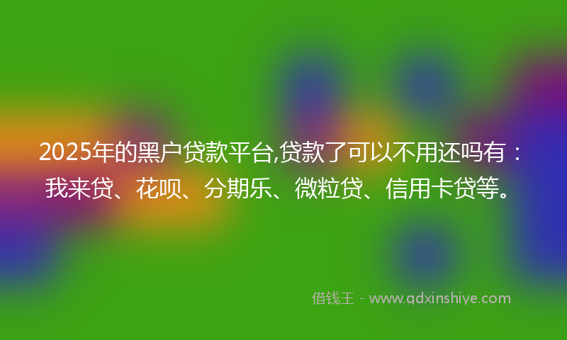 2025年的黑户贷款平台,贷款了可以不用还吗有：我来贷、花呗、分期乐、微粒贷、信用卡贷等。