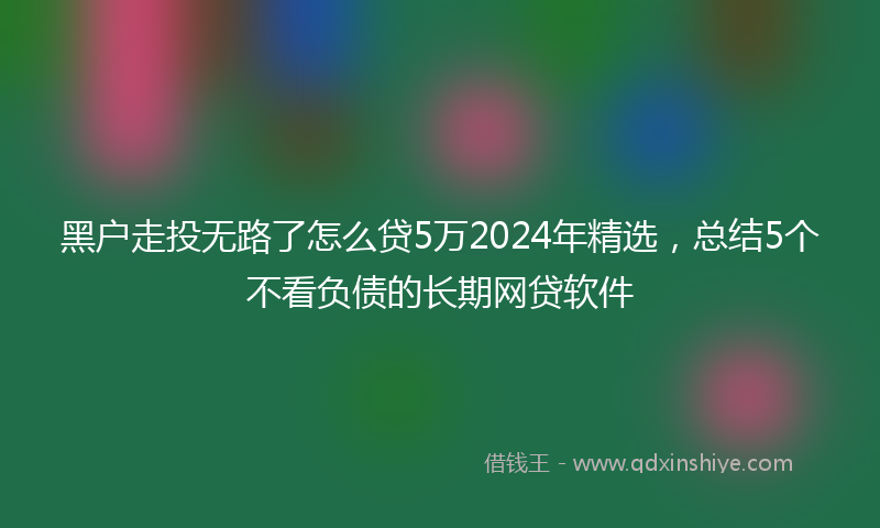 黑户走投无路了怎么贷5万2024年精选，总结5个不看负债的长期网贷软件