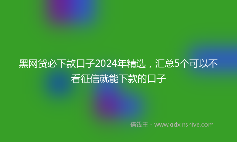 黑网贷必下款口子2024年精选，汇总5个可以不看征信就能下款的口子