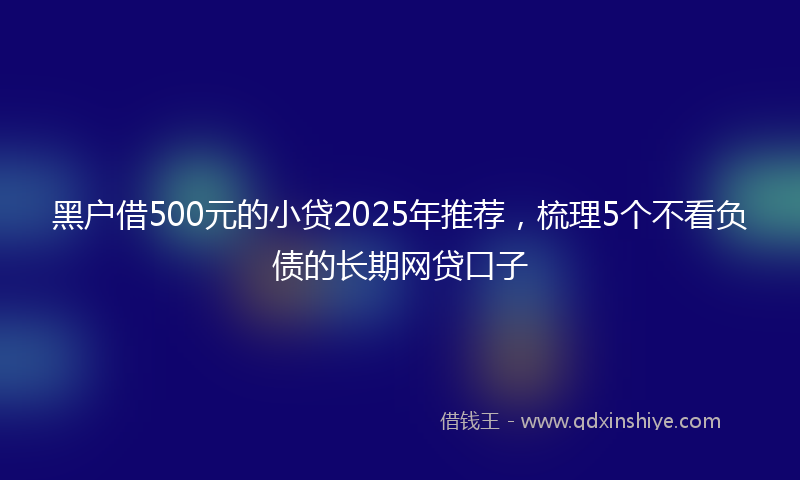 黑户借500元的小贷2025年推荐，梳理5个不看负债的长期网贷口子