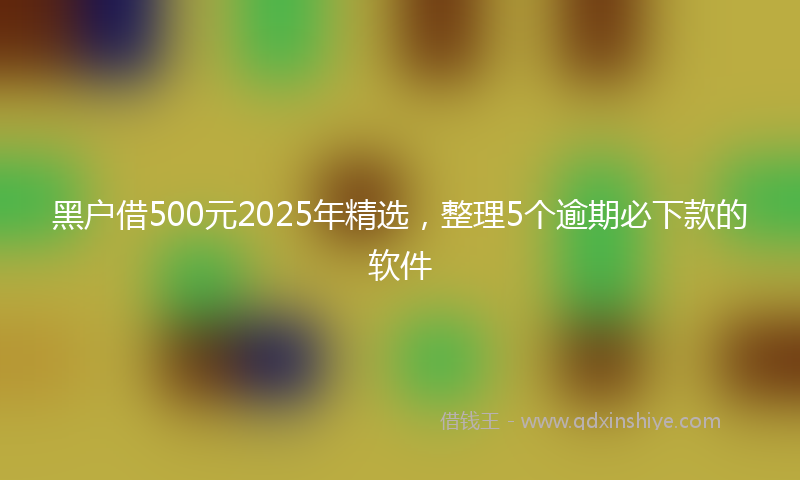黑户借500元2025年精选，整理5个逾期必下款的软件