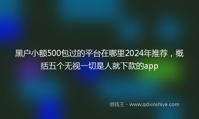 黑户小额500包过的平台在哪里2024年推荐，概括五个无视一切是人就下款的app