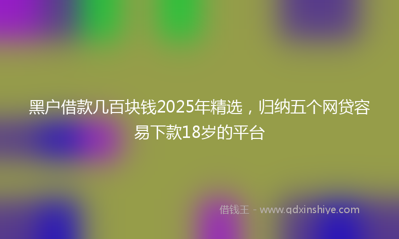 黑户借款几百块钱2025年精选，归纳五个网贷容易下款18岁的平台