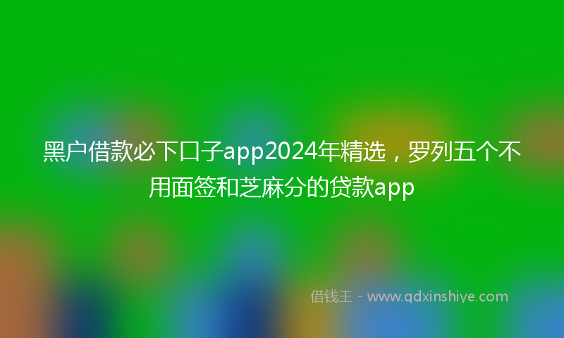 黑户借款必下口子app2024年精选，罗列五个不用面签和芝麻分的贷款app
