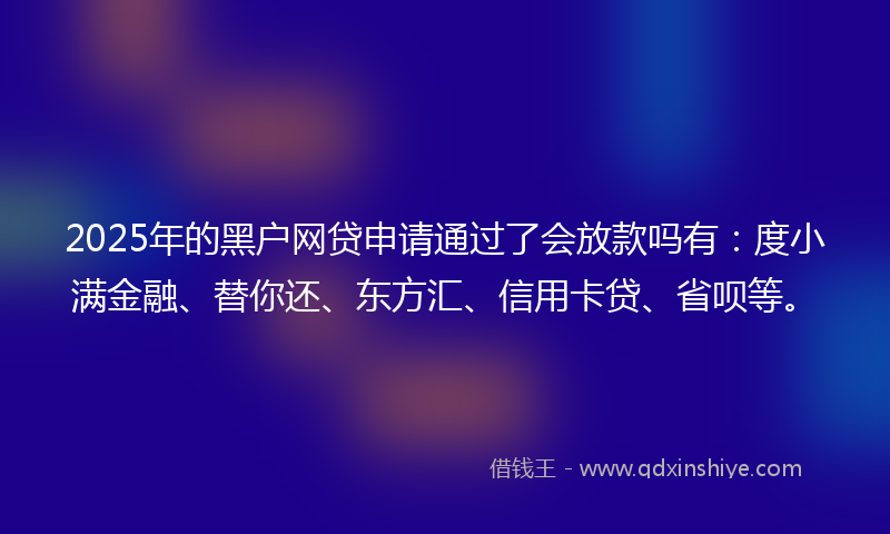 2025年的黑户网贷申请通过了会放款吗有：度小满金融、替你还、东方汇、信用卡贷、省呗等。