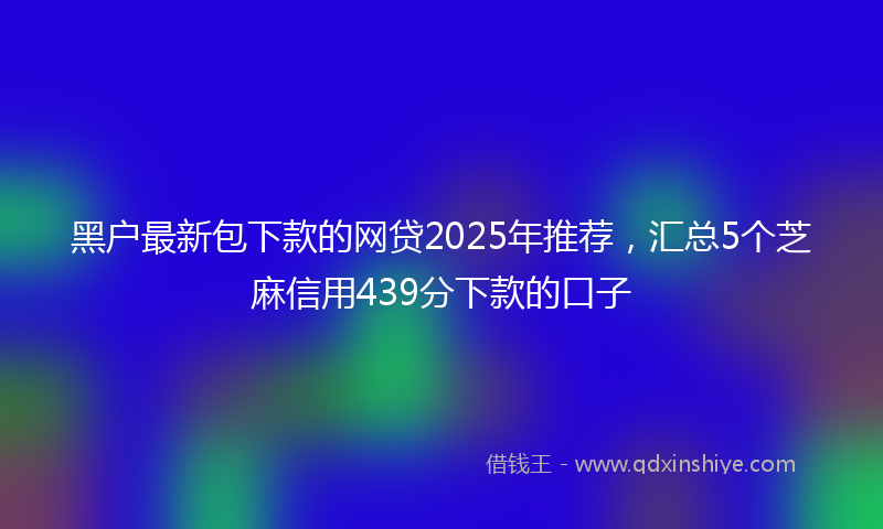 黑户最新包下款的网贷2025年推荐，汇总5个芝麻信用439分下款的口子