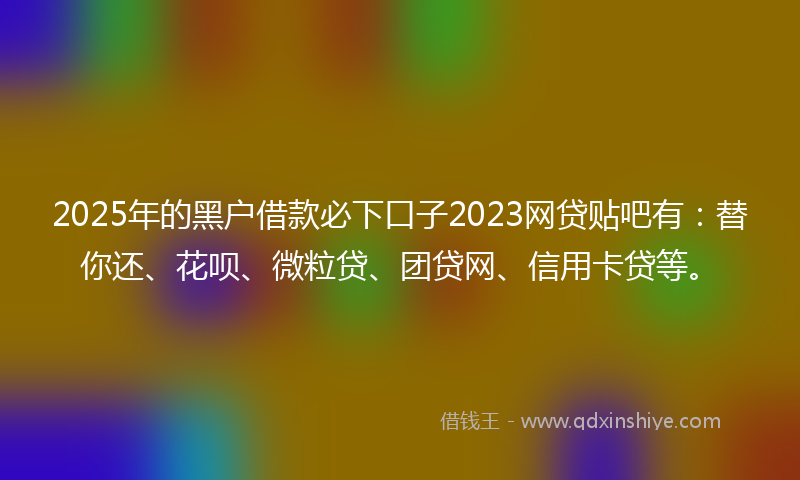 2025年的黑户借款必下口子2023网贷贴吧有：替你还、花呗、微粒贷、团贷网、信用卡贷等。