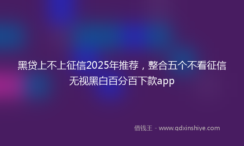 黑贷上不上征信2025年推荐，整合五个不看征信无视黑白百分百下款app