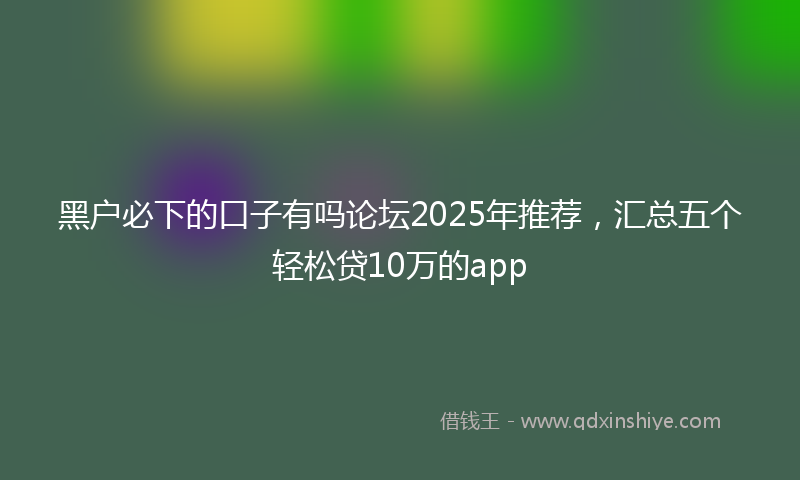黑户必下的口子有吗论坛2025年推荐，汇总五个轻松贷10万的app