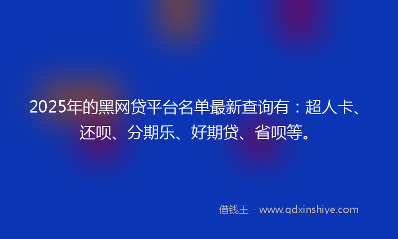 2025年的黑网贷平台名单最新查询有：超人卡、还呗、分期乐、好期贷、省呗等。