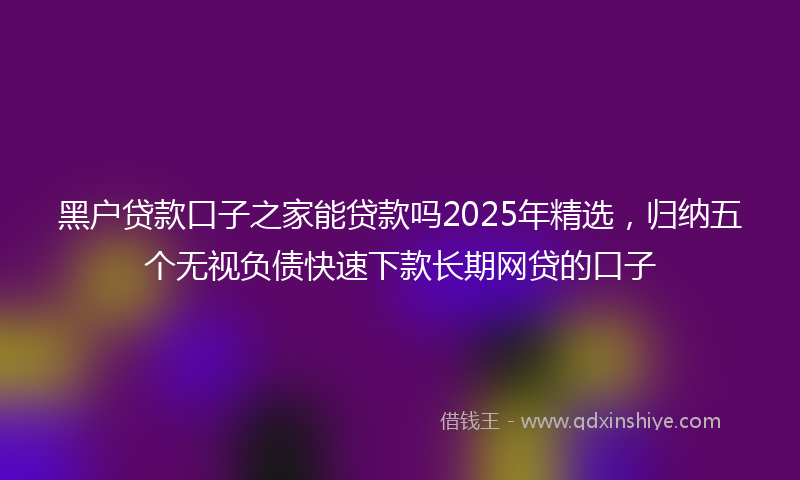 黑户贷款口子之家能贷款吗2025年精选，归纳五个无视负债快速下款长期网贷的口子