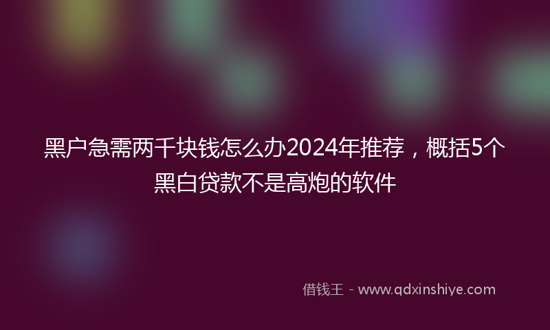 黑户急需两千块钱怎么办2024年推荐，概括5个黑白贷款不是高炮的软件
