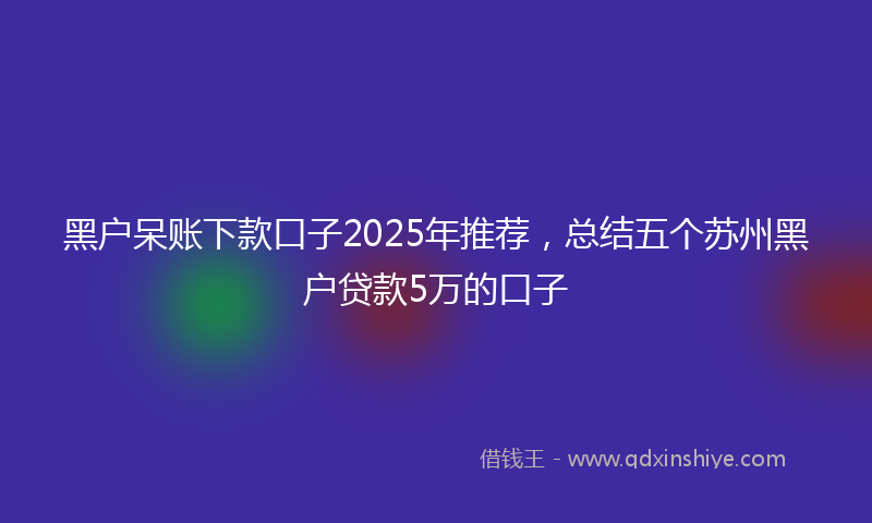 黑户呆账下款口子2025年推荐，总结五个苏州黑户贷款5万的口子