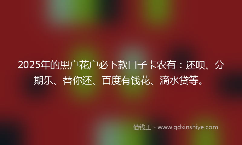 2025年的黑户花户必下款口子卡农有：还呗、分期乐、替你还、百度有钱花、滴水贷等。
