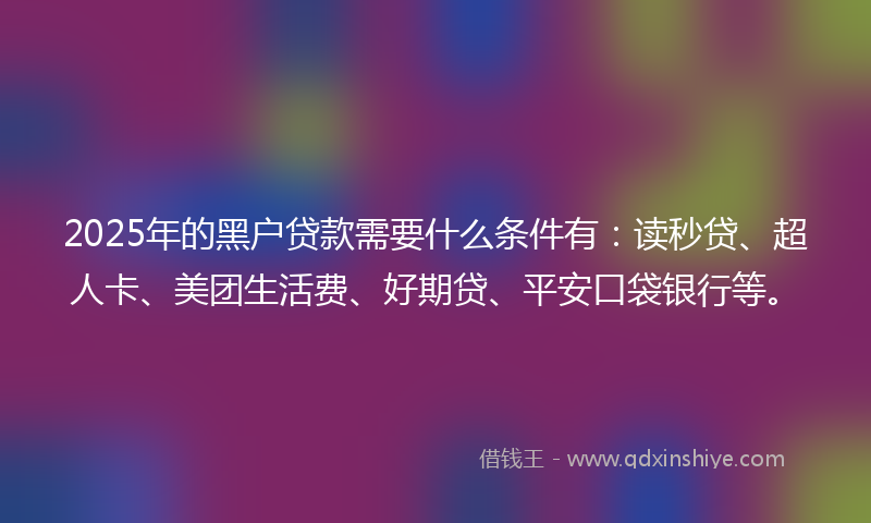 2025年的黑户贷款需要什么条件有：读秒贷、超人卡、美团生活费、好期贷、平安口袋银行等。
