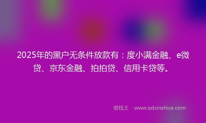 2025年的黑户无条件放款有：度小满金融、e微贷、京东金融、拍拍贷、信用卡贷等。
