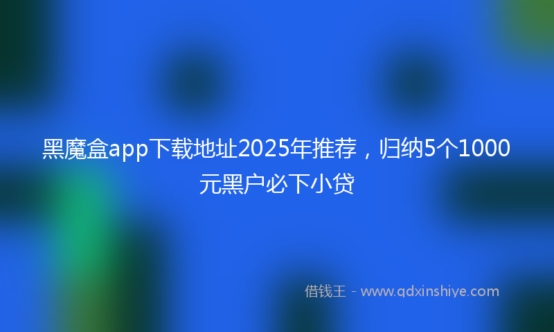 黑魔盒app下载地址2025年推荐，归纳5个1000元黑户必下小贷