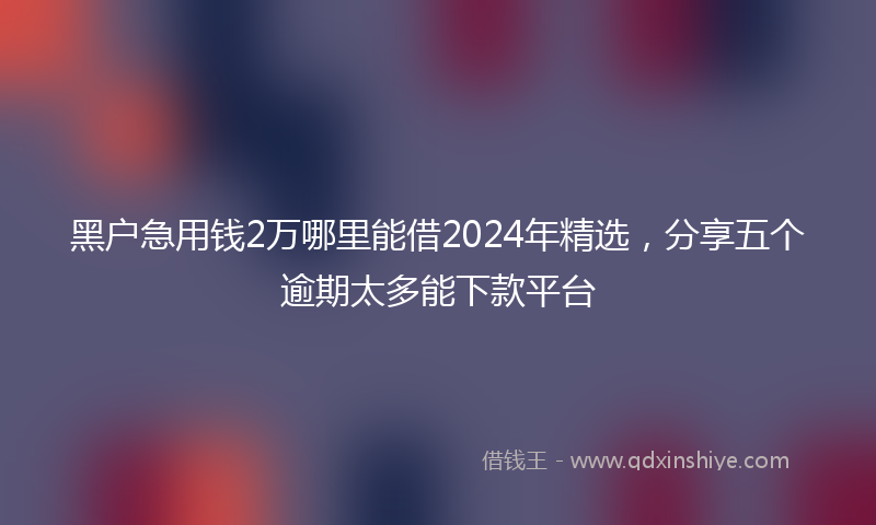 黑户急用钱2万哪里能借2024年精选，分享五个逾期太多能下款平台