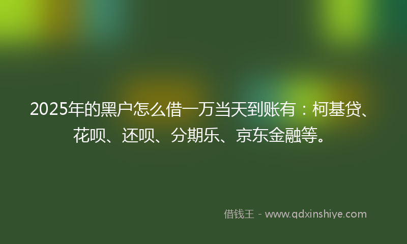 2025年的黑户怎么借一万当天到账有：柯基贷、花呗、还呗、分期乐、京东金融等。