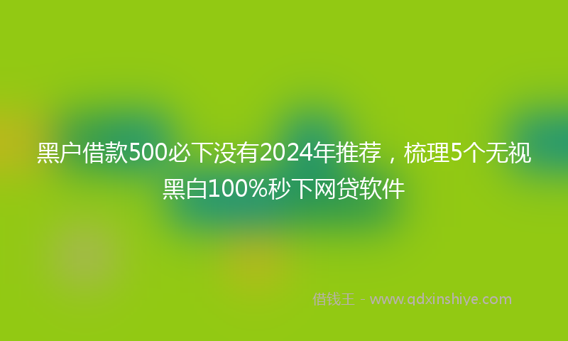 黑户借款500必下没有2024年推荐，梳理5个无视黑白100%秒下网贷软件