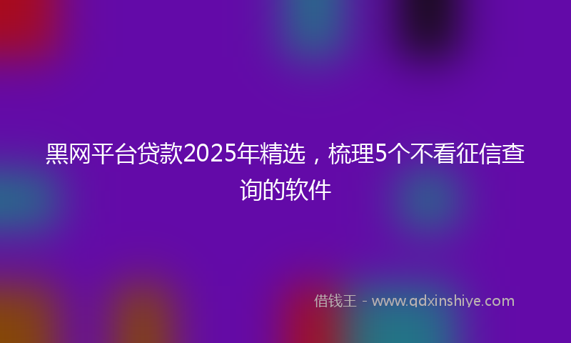 黑网平台贷款2025年精选，梳理5个不看征信查询的软件