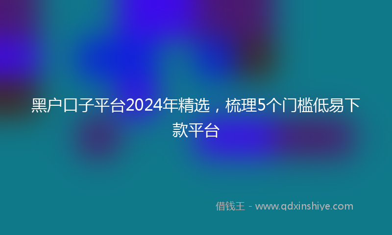 黑户口子平台2024年精选，梳理5个门槛低易下款平台