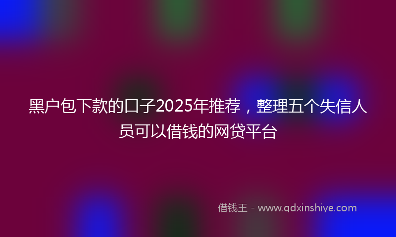黑户包下款的口子2025年推荐，整理五个失信人员可以借钱的网贷平台