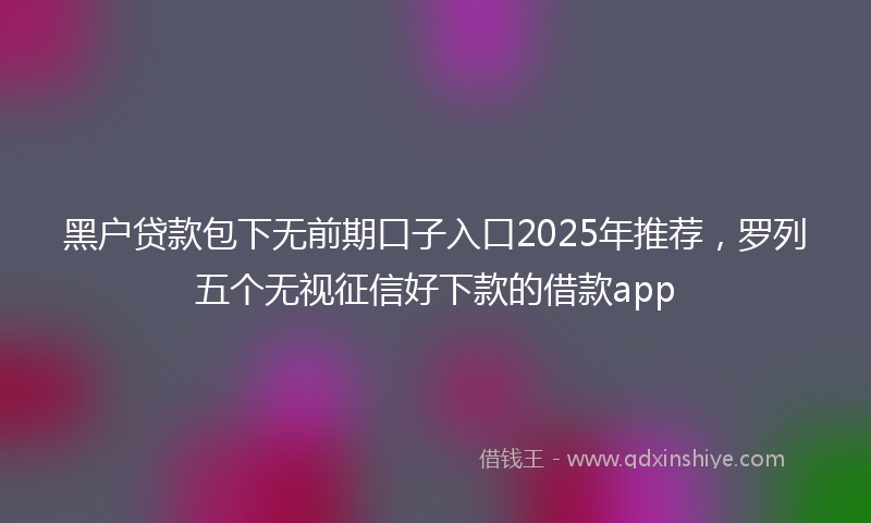 黑户贷款包下无前期口子入口2025年推荐，罗列五个无视征信好下款的借款app