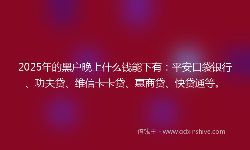 2025年的黑户晚上什么钱能下有：平安口袋银行、功夫贷、维信卡卡贷、惠商贷、快贷通等。