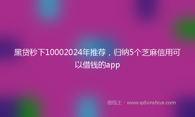 黑贷秒下10002024年推荐，归纳5个芝麻信用可以借钱的app